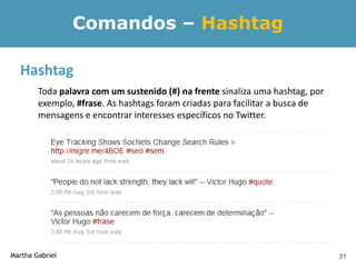 Comandos – Hashtag

  Hashtag
        Toda palavra com um sustenido (#) na frente sinaliza uma hashtag, por
        exemplo, #frase. As hashtags foram criadas para facilitar a busca de
        mensagens e encontrar interesses específicos no Twitter.




Martha Gabriel                                                                  37
 
