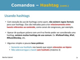 Comandos – Hashtag                               (cont.)



  Usando hashtags
   • Com exceção do uso de hashtags como spam, não existem regras formais
     para usar hashtags. Elas são indicadas para criar relacionamento entre
     tweets referentes ao conteúdo, como canais de congressos, por exemplo.

   • Apesar de qualquer palavra com um # na frente poder ser considerada uma
     hashtag, existem muitas hashtags de uso comum. Ex: #FollowFriday, #Fail,
     #MusicMonday, etc.

   • Algumas simples e poucas boas práticas:
         • Somente use hashtahs nos tweets que sejam relevantes ao tópico
         • Não sobrecarregue o tweet com hashtahs (máximo 3)


Martha Gabriel                                                                  38
 