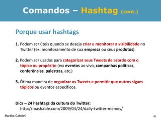 Comandos – Hashtag                                  (cont.)



       Porque usar hashtags
       1. Podem ser úteis quando se deseja criar e monitorar a visibilidade no
          Twitter (ex: monitoramento de sua empresa ou seus produtos).

       2. Podem ser usadas para categorizar seus Tweets de acordo com o
          tópico ou propósito (ex: eventos ao vivo, campanhas políticas,
          conferências, palestras, etc.)

       3. Ótima maneira de organizar os Tweets e permitir que outros sigam
          tópicos ou eventos específicos.


       Dica – 24 hashtags da cultura do Twitter:
         http://mashable.com/2009/04/24/daily-twitter-memes/
Martha Gabriel                                                                   41
 
