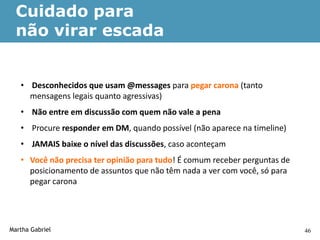 Cuidado para
  não virar escada


   • Desconhecidos que usam @messages para pegar carona (tanto
     mensagens legais quanto agressivas)
   • Não entre em discussão com quem não vale a pena
   • Procure responder em DM, quando possível (não aparece na timeline)
   • JAMAIS baixe o nível das discussões, caso aconteçam
   • Você não precisa ter opinião para tudo! É comum receber perguntas de
     posicionamento de assuntos que não têm nada a ver com você, só para
     pegar carona




Martha Gabriel                                                              46
 