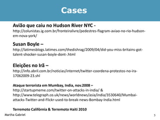 Cases
     Avião que caiu no Hudson River NYC -
     http://colunistas.ig.com.br/fronteiralivre/pedestres-flagram-aviao-no-rio-hudson-
     em-nova-york/

     Susan Boyle –
     http://latimesblogs.latimes.com/thedishrag/2009/04/did-you-miss-britains-got-
     talent-shocker-susan-boyle-dont-.html

     Eleições no Irã –
     http://info.abril.com.br/noticias/internet/twitter-coordena-protestos-no-ira-
     17062009-23.shl

     Ataque terrorista em Mumbay, India, nov.2008 –
     http://startupmeme.com/twitter-on-attacks-in-india/ &
     http://www.telegraph.co.uk/news/worldnews/asia/india/3530640/Mumbai-
     attacks-Twitter-and-Flickr-used-to-break-news-Bombay-India.html

     Terremoto Califórnia & Terremoto Haiti 2010
Martha Gabriel                                                                           5
 