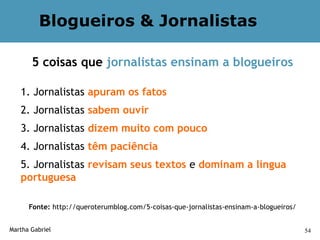 Blogueiros & Jornalistas

       5 coisas que jornalistas ensinam a blogueiros

   1. Jornalistas apuram os fatos
   2. Jornalistas sabem ouvir
   3. Jornalistas dizem muito com pouco
   4. Jornalistas têm paciência
   5. Jornalistas revisam seus textos e dominam a língua
   portuguesa

      Fonte: http://queroterumblog.com/5-coisas-que-jornalistas-ensinam-a-blogueiros/


Martha Gabriel                                                                          54
 