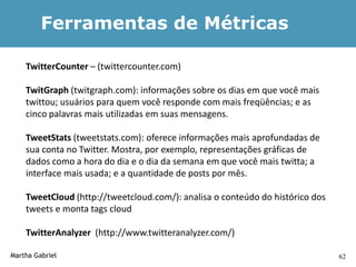 Ferramentas de Métricas

    TwitterCounter – (twittercounter.com)

    TwitGraph (twitgraph.com): informações sobre os dias em que você mais
    twittou; usuários para quem você responde com mais freqüências; e as
    cinco palavras mais utilizadas em suas mensagens.

    TweetStats (tweetstats.com): oferece informações mais aprofundadas de
    sua conta no Twitter. Mostra, por exemplo, representações gráficas de
    dados como a hora do dia e o dia da semana em que você mais twitta; a
    interface mais usada; e a quantidade de posts por mês.

    TweetCloud (http://tweetcloud.com/): analisa o conteúdo do histórico dos
    tweets e monta tags cloud

    TwitterAnalyzer (http://www.twitteranalyzer.com/)

Martha Gabriel                                                                 62
 