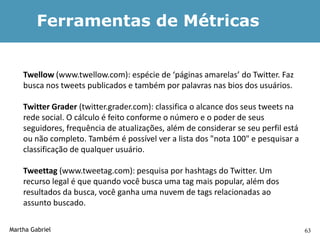 Ferramentas de Métricas


    Twellow (www.twellow.com): espécie de ‘páginas amarelas’ do Twitter. Faz
    busca nos tweets publicados e também por palavras nas bios dos usuários.

    Twitter Grader (twitter.grader.com): classifica o alcance dos seus tweets na
    rede social. O cálculo é feito conforme o número e o poder de seus
    seguidores, frequência de atualizações, além de considerar se seu perfil está
    ou não completo. Também é possível ver a lista dos "nota 100" e pesquisar a
    classificação de qualquer usuário.

    Tweettag (www.tweetag.com): pesquisa por hashtags do Twitter. Um
    recurso legal é que quando você busca uma tag mais popular, além dos
    resultados da busca, você ganha uma nuvem de tags relacionadas ao
    assunto buscado.

Martha Gabriel                                                                      63
 