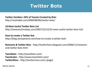Twitter Bots

  Twitter Zombies: 24% of Tweets Created by Bots
  http://mashable.com/2009/08/06/twitter-bots/

  10 Most Useful Twitter Bots List
  http://www.techmalaya.com/2007/12/13/10-most-useful-twitter-bots-list/

  How to create a Twitter bot
  http://blog.stevepoland.com/how-to-create-a-twitter-bot/

  Retweets & Twitter Bots - http://twitterfacts.blogspot.com/2008/11/retweets-
  and-twitter-bots.html

  Tweetbots - http://tweetbots.com/
  TweetLater - http://www.tweetlater.com/
  TwitterMass - http://twittermass.com/ (pago)

Martha Gabriel                                                                   65
 