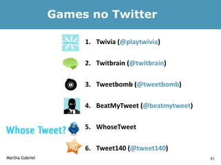 Games no Twitter

                      1. Twivia (@playtwivia)

                      2. Twitbrain (@twitbrain)

                      3. Tweetbomb (@tweetbomb)

                      4. BeatMyTweet (@beatmytweet)

                      5. WhoseTweet

                      6. Tweet140 (@tweet140)
Martha Gabriel                                        81
 