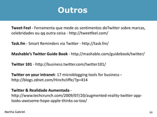 Outros

    Tweet Feel - Ferramenta que mede os sentimentos doTwitter sobre marcas,
    celebridades ou qq outra coisa - http://tweetfeel.com/

    Task.fm - Smart Reminders via Twitter - http://task.fm/

    Mashable’s Twitter Guide Book - http://mashable.com/guidebook/twitter/

    Twitter 101 - http://business.twitter.com/twitter101/

    Twitter on your intranet: 17 microblogging tools for business -
    http://blogs.zdnet.com/Hinchcliffe/?p=414

    Twitter & Realidade Aumentada -
    http://www.techcrunch.com/2009/07/20/augmented-reality-twitter-app-
    looks-awesome-hope-apple-thinks-so-too/

Martha Gabriel                                                                88
 
