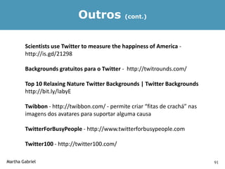 Outros            (cont.)




        Scientists use Twitter to measure the happiness of America -
        http://is.gd/21298

        Backgrounds gratuitos para o Twitter - http://twitrounds.com/

        Top 10 Relaxing Nature Twitter Backgrounds | Twitter Backgrounds
        http://bit.ly/labyE

        Twibbon - http://twibbon.com/ - permite criar “fitas de crachá” nas
        imagens dos avatares para suportar alguma causa

        TwitterForBusyPeople - http://www.twitterforbusypeople.com

        Twitter100 - http://twitter100.com/

Martha Gabriel                                                                91
 