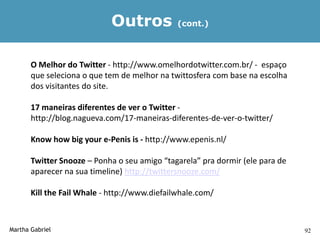 Outros            (cont.)




       O Melhor do Twitter - http://www.omelhordotwitter.com.br/ - espaço
       que seleciona o que tem de melhor na twittosfera com base na escolha
       dos visitantes do site.

       17 maneiras diferentes de ver o Twitter -
       http://blog.nagueva.com/17-maneiras-diferentes-de-ver-o-twitter/

       Know how big your e-Penis is - http://www.epenis.nl/

       Twitter Snooze – Ponha o seu amigo “tagarela” pra dormir (ele para de
       aparecer na sua timeline) http://twittersnooze.com/

       Kill the Fail Whale - http://www.diefailwhale.com/



Martha Gabriel                                                                 92
 