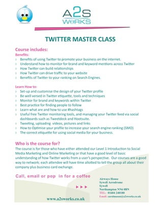 TWITTER MASTER CLASS
Course includes:
Benefits:
 Benefits of using Twitter to promote your business on the internet.
 Understand how to monitor for brand and keyword mentions across Twitter
 How Twitter can build relationships
 How Twitter can drive traffic to your website
 Benefits of Twitter to your ranking on Search Engines.


Learn How to:
 Set-up and customise the design of your Twitter profile
 Be well versed in Twitter etiquette, tools and techniques
 Monitor for brand and keywords within Twitter
 Best practice for finding people to follow
 Learn what are and how to use #hashtags
 Useful free Twitter monitoring tools, and managing your Twitter feed via social
   dashboards such as Tweetdeck and Hootsuite.
 Tweeting, uploading videos, pictures and links
 How to Optimise your profile to increase your search engine ranking (SMO)
 The correct etiquette for using social media for your business.



Who is the course for?
The course is for those who have either attended our Level 1 Introduction to Social
Media Marketing and Online Marketing or that have a good level of basic
understanding of how Twitter works from a user’s perspective. Our courses are a good
way to network; each attendee will have time allotted to tell the group all about their
company plus business card exchange.

Call, email or pop in for a coffee
                                                       Airways House
                                                       Sywell Aerodrome
                                                    Sywell
                                                       Northampton NN6 0BN
                                                       TEL: 01604 240180
                                                       Email: carolmason@a2sworks.co.uk
                    www.a2sworks.co.uk
 