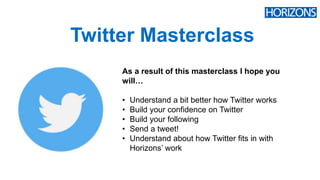 Twitter Masterclass
As a result of this masterclass I hope you
will…
• Understand a bit better how Twitter works
• Build your confidence on Twitter
• Build your following
• Send a tweet!
• Understand about how Twitter fits in with
Horizons’ work
 