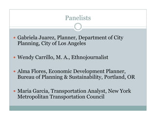 Panelists
Gabriela Juarez, Planner, Department of City
Planning, City of Los Angeles
Wendy Carrillo, M. A., Ethnojournalist
Alma Flores, Economic Development Planner,
Bureau of Planning & Sustainability, Portland, OR
Maria Garcia, Transportation Analyst, New York
Metropolitan Transportation Council