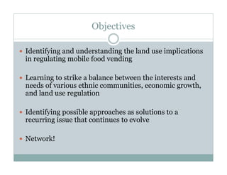 Objectives
Identifying and understanding the land use implications
in regulating mobile food vending
Learning to strike a balance between the interests and
needs of various ethnic communities, economic growth,
and land use regulation
Identifying possible approaches as solutions to a
recurring issue that continues to evolve
Network!