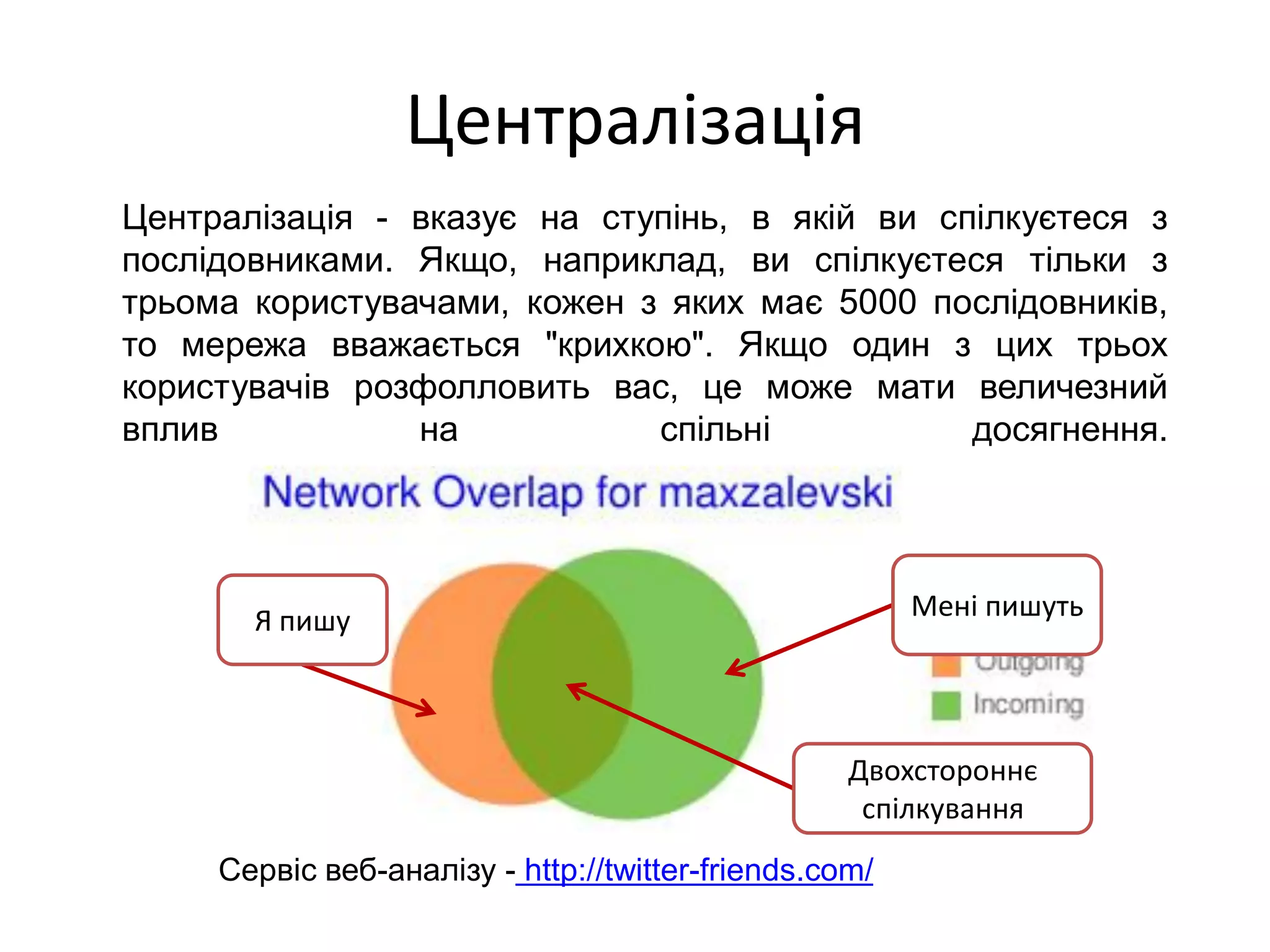 Централізація
Централізація - вказує на ступінь, в якій ви спілкуєтеся з
послідовниками. Якщо, наприклад, ви спілкуєтеся тільки з
трьома користувачами, кожен з яких має 5000 послідовників,
то мережа вважається "крихкою". Якщо один з цих трьох
користувачів розфолловить вас, це може мати величезний
вплив           на           спільні           досягнення.




       Я пишу                                           Мені пишуть




                                                   Двохстороннє
                                                    спілкування
     Сервіс веб-аналізу - http://twitter-friends.com/
 