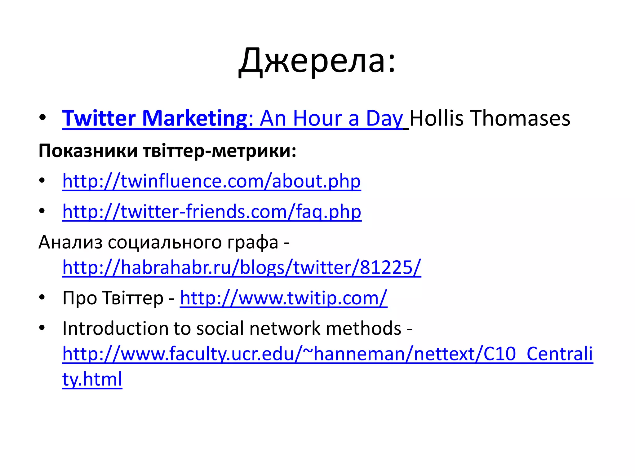 Джерела:
• Twitter Marketing: An Hour a Day Hollis Thomases
Показники твіттер-метрики:
• http://twinfluence.com/about.php
• http://twitter-friends.com/faq.php
Анализ социального графа -
  http://habrahabr.ru/blogs/twitter/81225/
• Про Твіттер - http://www.twitip.com/
• Introduction to social network methods -
  http://www.faculty.ucr.edu/~hanneman/nettext/C10_Centrali
  ty.html
 