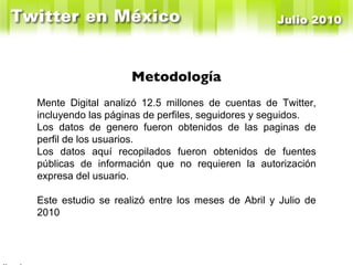 En Enero de 2010 Windows tenía el 52% y Mac el 36% Mente Digital analizó 12.5 millones de cuentas de Twitter, incluyendo las páginas de perfiles, seguidores y seguidos. Los datos de genero fueron obtenidos de las paginas de perfil de los usuarios. Los datos aquí recopilados fueron obtenidos de fuentes públicas de información que no requieren la autorización expresa del usuario. Este estudio se realizó entre los meses de Abril y Julio de 2010 Metodología 