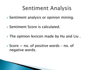   Sentiment analysis or opinion mining.

   Sentiment Score is calculated.

   The opinion lexicon made by Hu and Liu .

   Score = no. of positive words – no. of
    negative words.
 