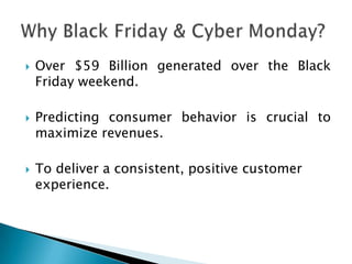    Over $59 Billion generated over the Black
    Friday weekend.

   Predicting consumer behavior is crucial to
    maximize revenues.

   To deliver a consistent, positive customer
    experience.
 