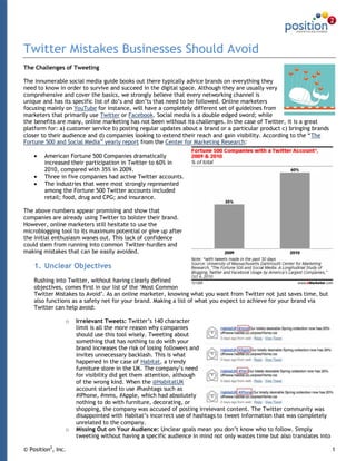 Twitter Mistakes Businesses Should Avoid
The Challenges of Tweeting

The innumerable social media guide books out there typically advice brands on everything they
need to know in order to survive and succeed in the digital space. Although they are usually very
comprehensive and cover the basics, we strongly believe that every networking channel is
unique and has its specific list of do‟s and don‟ts that need to be followed. Online marketers
focusing mainly on YouTube for instance, will have a completely different set of guidelines from
marketers that primarily use Twitter or Facebook. Social media is a double edged sword; while
the benefits are many, online marketing has not been without its challenges. In the case of Twitter, it is a great
platform for: a) customer service b) posting regular updates about a brand or a particular product c) bringing brands
closer to their audience and d) companies looking to extend their reach and gain visibility. According to the “The
Fortune 500 and Social Media” yearly report from the Center for Marketing Research:

        American Fortune 500 Companies dramatically
        increased their participation in Twitter to 60% in
        2010, compared with 35% in 2009.
        Three in five companies had active Twitter accounts.
        The industries that were most strongly represented
        among the Fortune 500 Twitter accounts included
        retail; food, drug and CPG; and insurance.

The above numbers appear promising and show that
companies are already using Twitter to bolster their brand.
However, online marketers still hesitate to use the
microblogging tool to its maximum potential or give up after
the initial enthusiasm wanes out. This lack of confidence
could stem from running into common Twitter-hurdles and
making mistakes that can be easily avoided.

    1. Unclear Objectives
    Rushing into Twitter, without having clearly defined
    objectives, comes first in our list of the „Most Common
    Twitter Mistakes to Avoid‟. As an online marketer, knowing what you want from Twitter not just saves time, but
    also functions as a safety net for your brand. Making a list of what you expect to achieve for your brand via
    Twitter can help avoid:

                o   Irrelevant Tweets: Twitter‟s 140 character
                    limit is all the more reason why companies
                    should use this tool wisely. Tweeting about
                    something that has nothing to do with your
                    brand increases the risk of losing followers and
                    invites unnecessary backlash. This is what
                    happened in the case of Habitat, a trendy
                    furniture store in the UK. The company‟s need
                    for visibility did get them attention, although
                    of the wrong kind. When the @HabitatUK
                    account started to use #hashtags such as
                    #iPhone, #mms, #Apple, which had absolutely
                    nothing to do with furniture, decorating, or
                    shopping, the company was accused of posting irrelevant content. The Twitter community was
                    disappointed with Habitat‟s incorrect use of hashtags to tweet information that was completely
                    unrelated to the company.
                o   Missing Out on Your Audience: Unclear goals mean you don‟t know who to follow. Simply
                    tweeting without having a specific audience in mind not only wastes time but also translates into

© Position2, Inc.                                                                                                       1
 