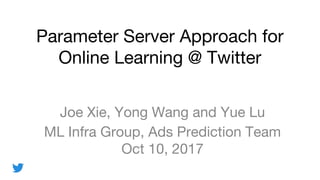Parameter Server Approach for
Online Learning @ Twitter
Joe Xie, Yong Wang and Yue Lu
ML Infra Group, Ads Prediction Team
Oct 10, 2017
 