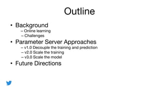 Outline
? Background
C Online learning
C Challenges
? Parameter Server Approaches
C v1.0 Decouple the training and prediction
C v2.0 Scale the training
C v3.0 Scale the model
? Future Directions
 