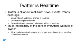 Twitter is Realtime
? Twitter is all about real-time: news, events, trends,
hashtags.
C Users interest and intent change in realtime.
C Context changes in realtime.
C New advertisers, new campaigns are added in realtime.
? ML is increasingly at the core of everything we build at
Twitter
C ML model dynamically adapts to changes spanning as short as a few
hours even minutes
 