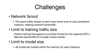 Challenges
? Network fanout
C The same traffic stream is sent many times over to each prediction
instance, wasting network bandwidth.
? Limit to training traffic size
COnline training throughput is currently limited by the capacity (CPU /
Network bandwidth) of a single mesos worker
? Limit to model size
C All model are hosted within the memory for each instance.
 