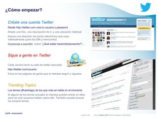 ¿Cómo empezar?
Créate una cuenta Twitter
Desde http://twitter.com crea tu usuario y password
Añade una foto, una descripción de ti, y una ubicación habitual.
Asocia una dirección de correo electrónico que uses
habitualmente (para los DM y menciones)
Comienza a escribir sobre “¿Qué estás haciendo/pensando?”...

Sigue a gente en Twitter
Cada usuario tiene su web de twitter asociada
http://twitter.com/usuario
Entra en las páginas de gente que te interese seguir y síguelos.

Trending Topics
Los temas (#hashtags) de los que más se habla en el momento
Si alguno de los temas actuales te interesa puedes entrar en ellos
para ver qué usuarios hablan sobre ello. También puedes buscar
tus propios temas.

JLPA - Innovación

Versión: 1.0



 División de Negocio: Social Media
Fecha: Febrero 2011

 