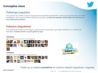 Conceptos clave
Followings (seguidos)
Los usuarios de Twitter a los que sigues porque te parecen interesantes, de los que te gusta saber qué están
escribiendo, de los que te interesa conocer su timeline. La lista de seguidos (followings) de cada uno es
una información pública.

Followers (seguidores)
Los usuarios de Twitter que te siguen, que escuchan lo que dices, que están subscritos a tu timeline de
mensajes. Puedes animar a que la gente te siga.

Twitter es un sistema asimétrico en cuanto a relación seguidores / seguidos
JLPA - Innovación

Versión: 1.0



 División de Negocio: Social Media
Fecha: Febrero 2011

 