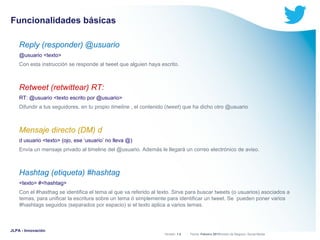 Funcionalidades básicas
Reply (responder) @usuario
@usuario <texto>
Con esta instrucción se responde al tweet que alguien haya escrito.

Retweet (retwittear) RT:
RT: @usuario <texto escrito por @usuario>
Difundir a tus seguidores, en tu propio timeline , el contenido (tweet) que ha dicho otro @usuario

Mensaje directo (DM) d
d usuario <texto> (ojo, ese ‘usuario’ no lleva @)
Envía un mensaje privado al timeline del @usuario. Además le llegará un correo electrónico de aviso.

Hashtag (etiqueta) #hashtag
<texto> #<hashtag>
Con el #hasthag se identifica el tema al que va referido al texto. Sirve para buscar tweets (o usuarios) asociados a
temas, para unificar la escritura sobre un tema ó simplemente para identificar un tweet. Se pueden poner varios
#hashtags seguidos (separados por espacio) si el texto aplica a varios temas.

JLPA - Innovación

Versión: 1.0



 División de Negocio: Social Media
Fecha: Febrero 2011

 