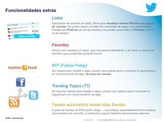 Funcionalidades extras
Listas
Agrupación de usuarios en listas. Sirve para visualizar tweets filtrando por grupos
de cuentas. Se puede seguir a la lista (sin necesidad de seguir a los particulares).
Pueden ser Públicas (la ven los demás y se pueden autoinvitar) ó Privadas (sólo la
ve el creador)

Favoritos
Opción para destacar un tweet que nos parece interesante, y así tener un banco de
favoritos que puedas leer posteriormente.

#FF (Follow Friday)
Son tweets para resaltar a algún usuario que quieras que lo conozcan tu seguidores ó
en reconocimiento de algo. Se hace los viernes

Trending Topics (TT)
Se hace los viernes para resaltar a algún usuario que quieras que lo conozcan tu
seguidores o en reconocimiento de algo.

Tweets automáticos desde otras fuentes
A partir de fuentes de RSS (webs, blogs,...) se publican automáticamente los titulares
como tweets con una URL al contenido original mediante herramientas externas
JLPA - Innovación

Versión: 1.0



 División de Negocio: Social Media
Fecha: Febrero 2011

 