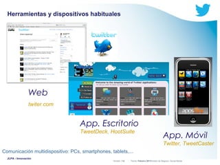 Herramientas y dispositivos habituales

Web
twiter.com

App. Escritorio
TweetDeck, HootSuite

App. Móvil
Twitter, TweetCaster

Comunicación multidispositivo: PCs, smartphones, tablets,...
JLPA - Innovación

Versión: 1.0



 División de Negocio: Social Media
Fecha: Febrero 2011

 