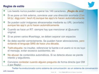 Reglas de estilo


Los tweets nunca pueden superar los 140 caracteres. ¡Regla de oro!



Si se pone un link externo, conviene usar una dirección acortada (Con
bit.ly/, digg.com/, twurl.nl) aunque las app’s lo hacen automáticamente



Se pueden subir imágenes almacenadas mediante su URL (acortada)
aunque las app’s ya lo hacen automáticamente



Cuando se hace un RT: siempre hay que mencionar al @usuario
original.



Si se ponen varios #hashtags, se deben separar con espacios



Se debe escribir correctamente. Se pueden hacer abreviaciones, pero
evitando el lenguaje SMS de hace una década.



Twitt-etiqueta: no insultar, referenciar la fuente o el usario si no es tuyo
el mensaje, evitar excesivo autobombo, etc



No abusar de contenidos automáticos. Si se detecta abuso se pierde
interés y seguidores.



Conviene contestar cuando alguien pregunta de forma directa (por DM
ó por Reply)
Twitter ha evolucionado como sistema de comunicación: es un sistema de conversación

JLPA - Innovación

Versión: 1.0



 División de Negocio: Social Media
Fecha: Febrero 2011

 