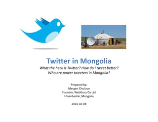 Twitter in Mongolia
What the heck is Twitter? How do I tweet better?
    Who are power tweeters in Mongolia?

                  Prepared by:
                 Mergen Chuluun
             Founder, WebGuru Co Ltd
              Ulaanbaatar, Mongolia

                   2010-02-08
 