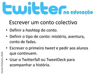 Escrever um conto colectivo
                        • Definir a hashtag do conto.
                        • Definir o tipo de conto: mistério, aventura,
                          conto de fadas.
                        • Escrever o primeiro tweet e pedir aos alunos
                          que continuem.
Carlos Pinheiro, 2010




                        • Usar o Twitterfall ou TweetDeck para
                          acompanhar a história.
 