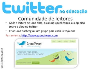 Comunidade de leitores
                        • Após a leitura de uma obra, os alunos publicam a sua opinião
                           sobre a obra no twitter
                        • Criar uma hashtag ou um grupo para cada livro/autor
                        Ferramenta: http://www.grouptweet.com
Carlos Pinheiro, 2010
 
