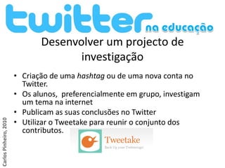 Desenvolver um projecto de
                                      investigação
                        • Criação de uma hashtag ou de uma nova conta no
                          Twitter.
                        • Os alunos, preferencialmente em grupo, investigam
                          um tema na internet
                        • Publicam as suas conclusões no Twitter
                        • Utilizar o Tweetake para reunir o conjunto dos
Carlos Pinheiro, 2010




                          contributos.
 