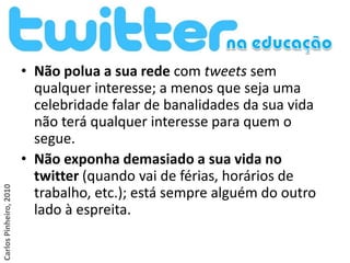 • Não polua a sua rede com tweets sem
                          qualquer interesse; a menos que seja uma
                          celebridade falar de banalidades da sua vida
                          não terá qualquer interesse para quem o
                          segue.
                        • Não exponha demasiado a sua vida no
                          twitter (quando vai de férias, horários de
Carlos Pinheiro, 2010




                          trabalho, etc.); está sempre alguém do outro
                          lado à espreita.
 