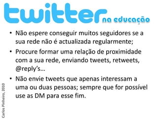 • Não espere conseguir muitos seguidores se a
                          sua rede não é actualizada regularmente;
                        • Procure formar uma relação de proximidade
                          com a sua rede, enviando tweets, retweets,
                          @reply’s…
                        • Não envie tweets que apenas interessam a
Carlos Pinheiro, 2010




                          uma ou duas pessoas; sempre que for possível
                          use as DM para esse fim.
 