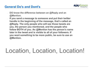 General Do's and Dont's
 •   DO know the difference between an @Reply and an
     @Mention.
 •   If you send a message to someone and put their twitter
     handle in the beginning of the message, that’s called an
     @Reply. The only people who will see those tweets are
     you, the person you mentioned, and the people who
     follow BOTH of you. An @Mention has the person’s name
     later in the tweet and is visible to all of your followers. If
     you want something to be more public, be sure to use an
     @Mention.




Location, Location, Location!
 