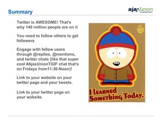 Summary
 •   Twitter is AWESOME! That's
     why 140 million people are on it

 •   You need to follow others to get
     followers

 •   Engage with fellow users
     through @replies, @mentions,
     and twitter chats (like that super
     cool #AjaxUnionTGIF chat that's
     on Fridays from11:30-Noon)!

 •   Link to your website on your
     twitter page and your tweets.

 •   Link to your twitter page on
     your website.
 