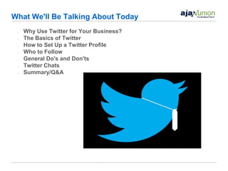 What We'll Be Talking About Today
 •   Why Use Twitter for Your Business?
 •   The Basics of Twitter
 •   How to Set Up a Twitter Profile
 •   Who to Follow
 •   General Do's and Don'ts
 •   Twitter Chats
 •   Summary/Q&A
 