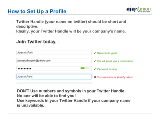 How to Set Up a Profile
 •       Twitter Handle (your name on twitter) should be short and
         descriptive.
 •       Ideally, your Twitter Handle will be your company's name.




     •   DON'T Use numbers and symbols in your Twitter Handle.
         No one will be able to find you!
     •   Use keywords in your Twitter Handle if your company name
         is unavailable.
 