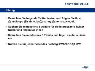 Übung Besuchen Sie folgende Twitter-Nutzer und folgen Sie ihnen @mediaops @isafmedia @usarmy @thomas_wiegold Suchen Sie mindestens 5 weitere für sie interessante Twitter-Nutzer und folgen Sie ihnen Schreiben Sie mindestens 3 Tweets und fügen sie darin Links ein Nutzen Sie für jeden Tweet das hashtag  #workshop-bw   