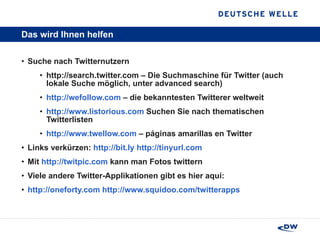 Das wird Ihnen helfen Suche nach Twitternutzern http://search.twitter.com – Die Suchmaschine für Twitter (auch lokale Suche möglich, unter advanced search) http://wefollow.com  – die bekanntesten Twitterer weltweit http://www.listorious.com  Suchen Sie nach thematischen Twitterlisten http://www.twellow.com  – páginas amarillas en Twitter Links verkürzen:  http://bit.ly   http://tinyurl.com Mit  http://twitpic.com  kann man Fotos twittern Viele andere Twitter-Applikationen gibt es hier aquí:  http://oneforty.com   http://www.squidoo.com/ twitterapps 