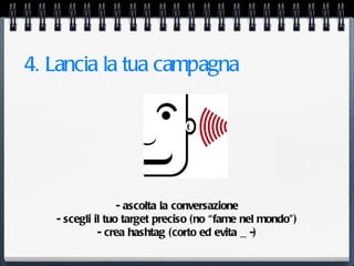 4. Lancia la tua campagna




                  - ascolta la conversazione
   - scegli il tuo target preciso (no “fame nel mondo”)
             - crea hashtag (corto ed evita _ -)
 