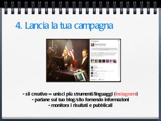 4. Lancia la tua campagna




 - sii creativo = unisci più strumenti/linguaggi (instagram!)
       - parlane sul tuo blog/sito fornendo informazioni
                - monitora i risultati e pubblicali
 