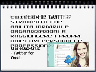TWITTER è TWITTER?
          PERC HE’ lo
strumento che
abilita individui e
organizzazioni a
raggiungere i propri
obiettivi personali e
professionali
Cl air e Diaz-Or t iz
- Twit t er f or
Good
 