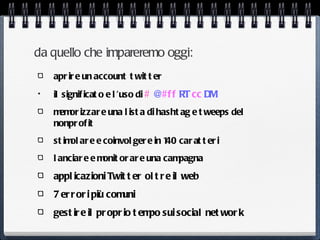 da quello che impareremo oggi:
    apr ir e un account t wit t er
•   il signif icat o e l ’uso di # @#f f RT cc DM
    m or izzar e una l ist a di hasht ag e t weeps del
     em
    nonpr of it
    st im ar e e coinvol ger e in 1 car at t er i
         ol                        40
    l anciar e e m or ar e una cam
                  onit            pagna
    appl icazioni Twit t er ol t r e il web
    7 er r or i più comuni
    gest ir e il pr opr io t em sui social net wor k
                               po
 
