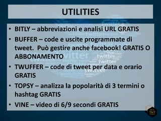 UTILITIES
• BITLY – abbreviazioni e analisi URL GRATIS
• BUFFER – code e uscite programmate di
tweet. Può gestire anche facebook! GRATIS O
ABBONAMENTO
• TWUFFER – code di tweet per data e orario
GRATIS
• TOPSY – analizza la popolarità di 3 termini o
hashtag GRATIS
• VINE – video di 6/9 secondi GRATIS
 